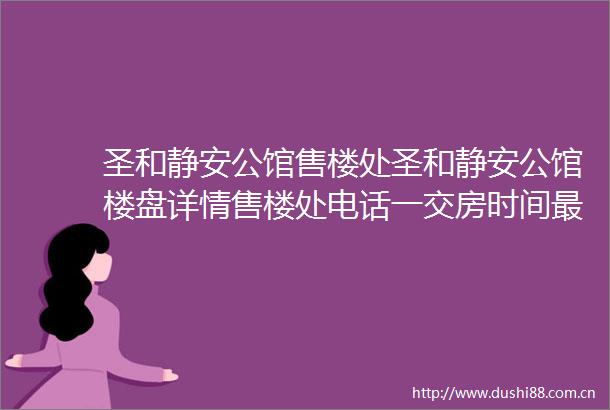 圣和静安公馆售楼处圣和静安公馆楼盘详情售楼处电话一交房时间最新房价咨询电话