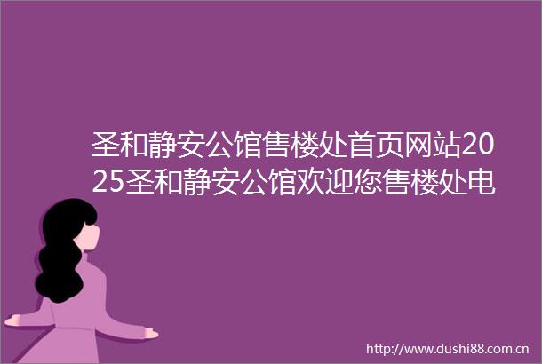 圣和静安公馆售楼处首页网站2025圣和静安公馆欢迎您售楼处电话地址备案价楼盘详情