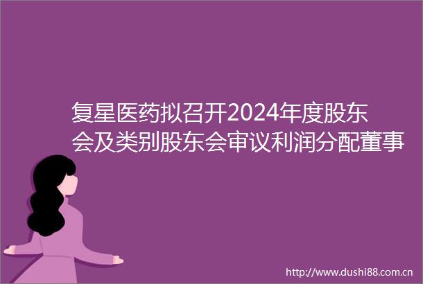 复星医药拟召开2024年度股东会及类别股东会审议利润分配董事选举等20项议案