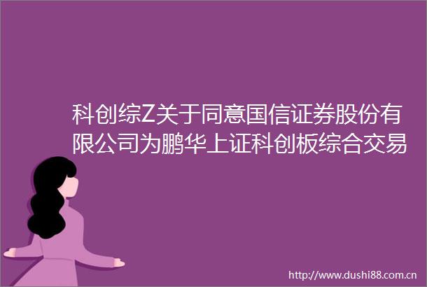 科创综Z关于同意国信证券股份有限公司为鹏华上证科创板综合交易型开放式指数证券投资基金提供主做市服务的公告