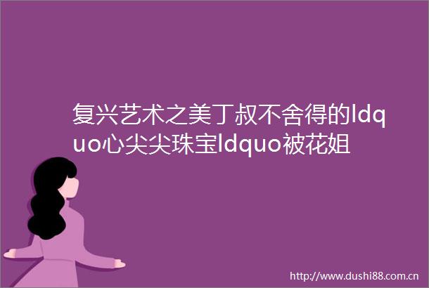 复兴艺术之美丁叔不舍得的ldquo心尖尖珠宝ldquo被花姐卖了