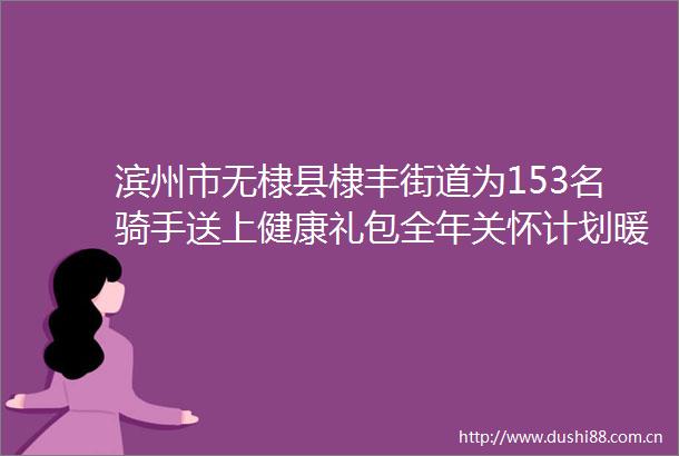 滨州市无棣县棣丰街道为153名骑手送上健康礼包全年关怀计划暖胃更暖心