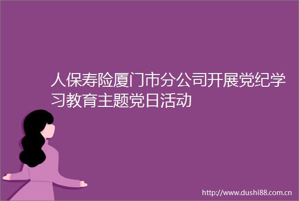 人保寿险厦门市分公司开展党纪学习教育主题党日活动