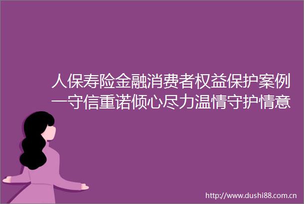 人保寿险金融消费者权益保护案例一守信重诺倾心尽力温情守护情意浓浓