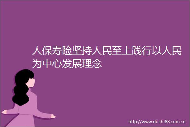 人保寿险坚持至上践行以为中心发展理念