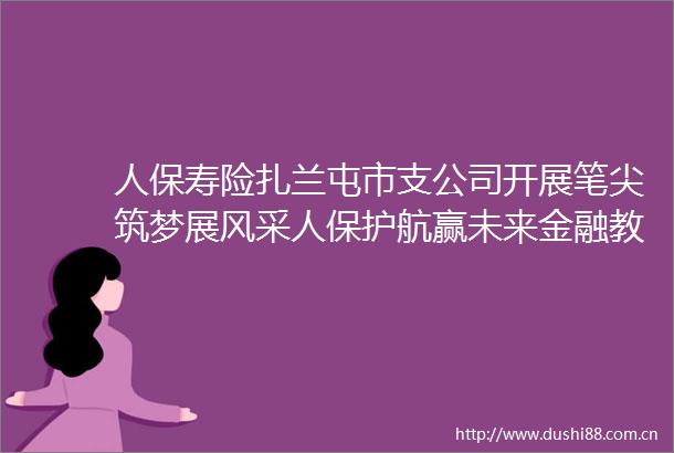 人保寿险扎兰屯市支公司开展笔尖筑梦展风采人保护航赢未来金融教育宣传活动
