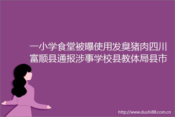 一小学食堂被曝使用发臭猪肉四川富顺县通报涉事学校县教体局县市场监管局相关负责人停职检查