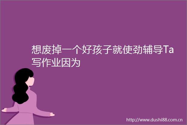想废掉一个好孩子就使劲辅导Ta写作业因为