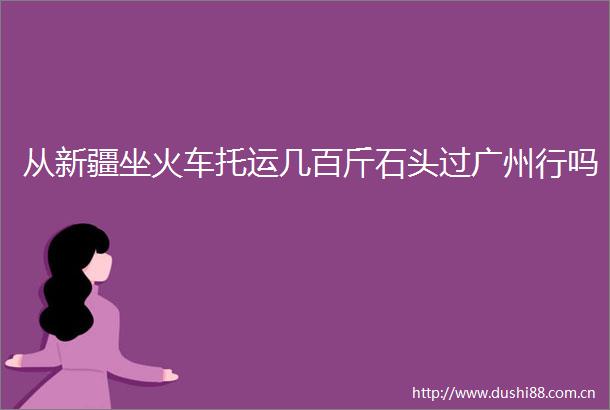 从新疆坐火车托运几百斤石头过广州行吗