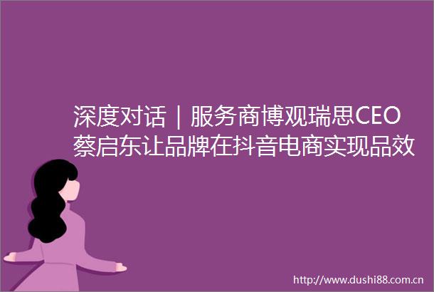 深度对话｜服务商博观瑞思CEO蔡启东让品牌在抖音电商实现品效合一