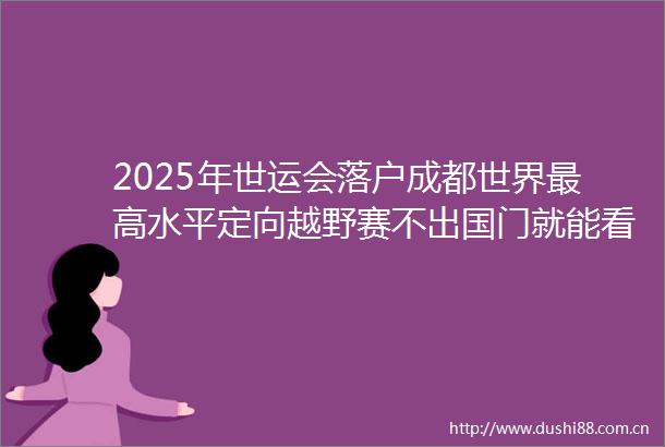 2025年世运会落户成都世界最高水平定向越野赛不出国门就能看