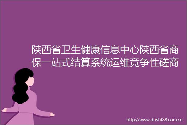 陕西省卫生健康信息中心陕西省商保一站式结算系统运维竞争性磋商公告