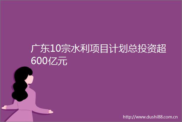 广东10宗水利项目计划总投资超600亿元
