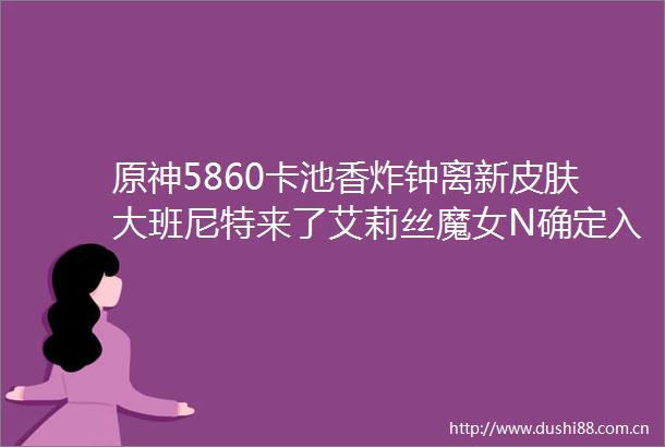 原神5860卡池香炸钟离新皮肤大班尼特来了艾莉丝魔女N确定入池