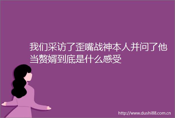 我们采访了歪嘴战神本人并问了他当赘婿到底是什么感受
