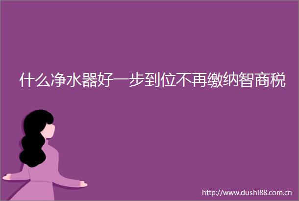 什么净水器好一步到位不再缴纳智商税