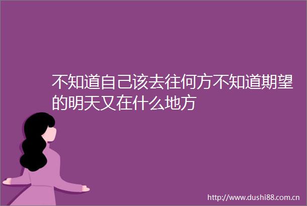 不知道自己该去往何方不知道期望的明天又在什么地方