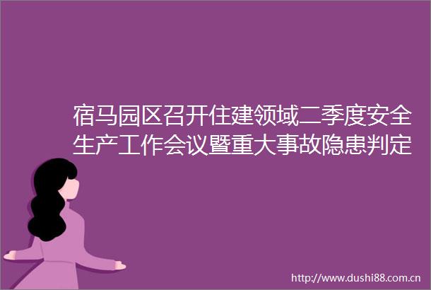 宿马园区召开住建领域二季度安全生产工作会议暨重大事故隐患判定标准专题培训学习会