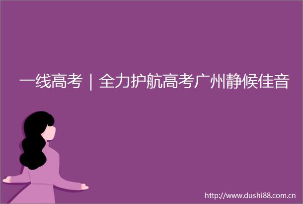 一线高考｜全力护航高考广州静候佳音