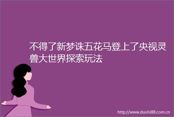 不得了新梦诛五花马登上了央视灵兽大世界探索玩法