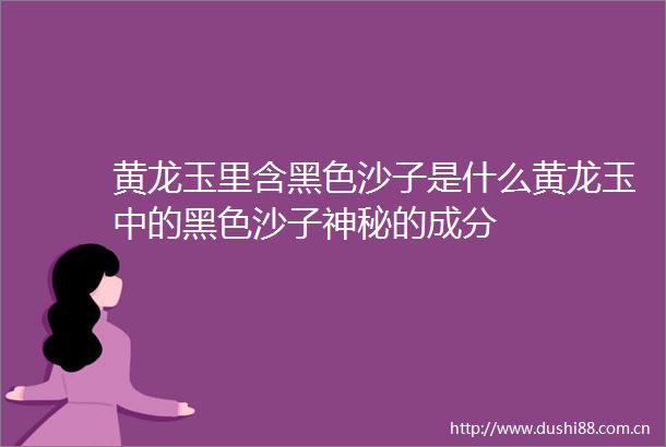 黄龙玉里含黑色沙子是什么黄龙玉中的黑色沙子神秘的成分