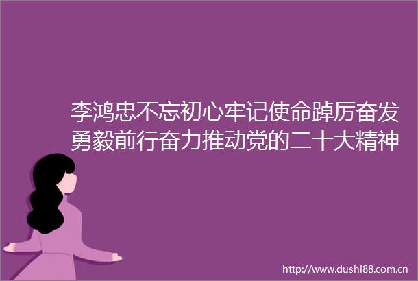 李鸿忠不忘初心牢记使命踔厉奋发勇毅前行奋力推动党的二十大精神在天津深入落实