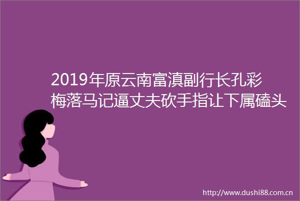 2019年原云南富滇副行长孔彩梅落马记逼丈夫砍手指让下属磕头