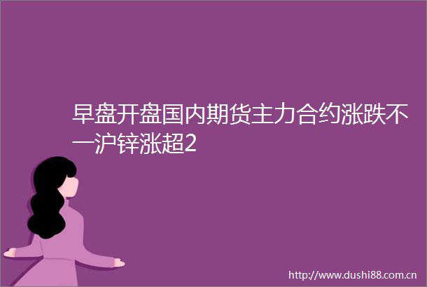 早盘开盘国内期货主力合约涨跌不一沪锌涨超2