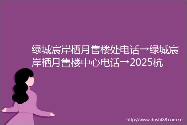 绿城宸岸栖月售楼处电话→绿城宸岸栖月售楼中心电话→2025杭州拱墅区绿城宸岸栖月楼盘详情→绿城宸岸栖月24小时售楼处电话