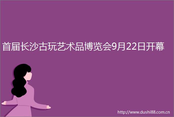 首届长沙古玩艺术品博览会9月22日开幕