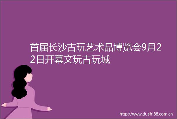 首届长沙古玩艺术品博览会9月22日开幕文玩古玩城