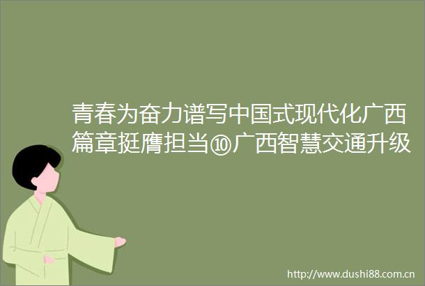 青春为奋力谱写式现代化广西篇章挺膺担当⑩广西智慧交通升级背后是一群把青春嵌进AI代码的年轻人