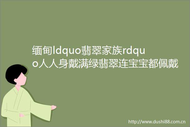 缅甸ldquo翡翠家族rdquo人人身戴满绿翡翠连宝宝都佩戴百万翡翠helliphellip