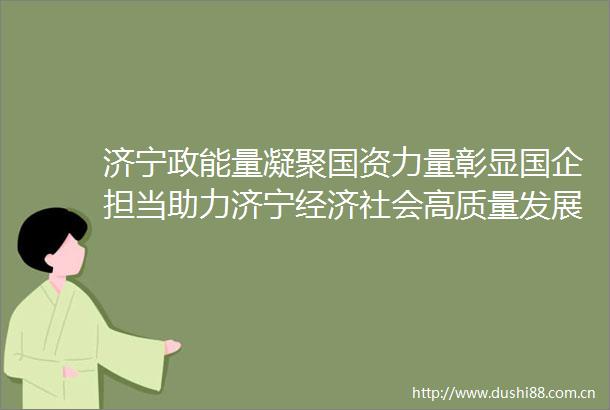 济宁政能量凝聚国资力量彰显国企担当助力济宁经济社会高质量发展