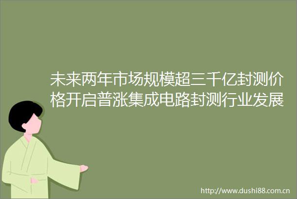 未来两年市场规模超三千亿封测价格开启普涨集成电路封测行业发展报告