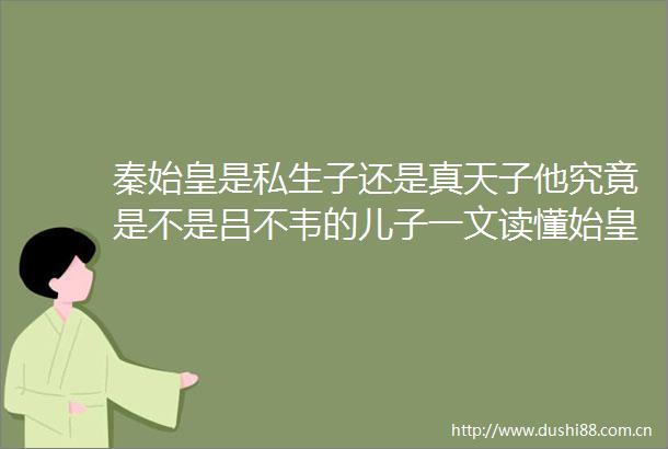 秦始皇是私生子还是真天子他究竟是不是吕不韦的儿子一文读懂始皇身世之谜