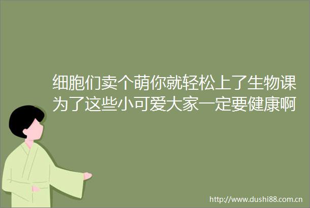 细胞们卖个萌你就轻松上了生物课为了这些小可爱大家一定要健康啊