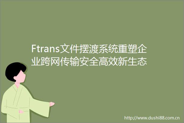 Ftrans文件摆渡系统重塑企业跨网传输安全高效新生态