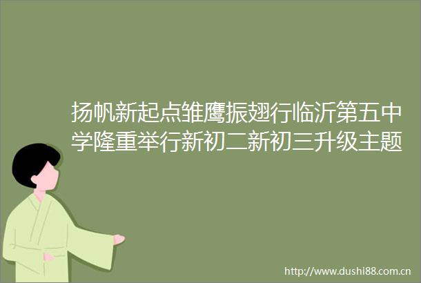 扬帆新起点雏鹰振翅行临沂第五中学隆重举行新初二新初三升级主题升旗仪式