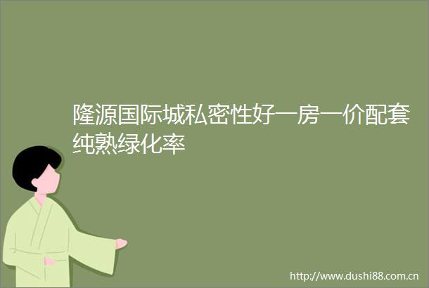 隆源国际城私密性好一房一价配套纯熟绿化率