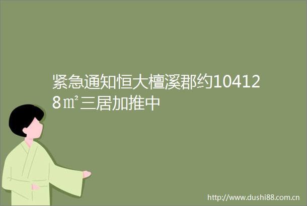 紧急通知恒大檀溪郡约104128㎡三居加推中