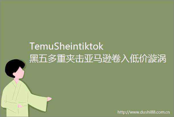 TemuSheintiktok黑五多重夹击亚马逊卷入低价漩涡