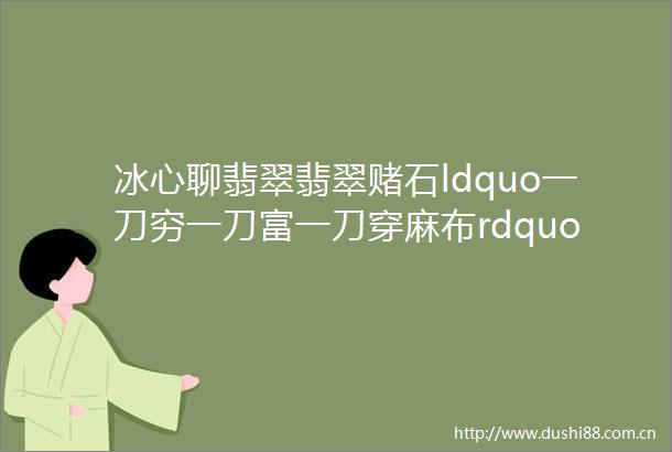 冰心聊翡翠翡翠赌石ldquo一刀穷一刀富一刀穿麻布rdquo