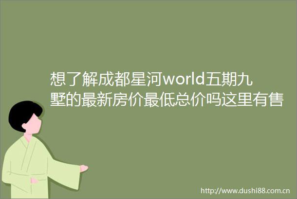 想了解成都星河world五期九墅的最新房价最低总价吗这里有售楼处电话还能获取详尽项目分析与优惠咨询