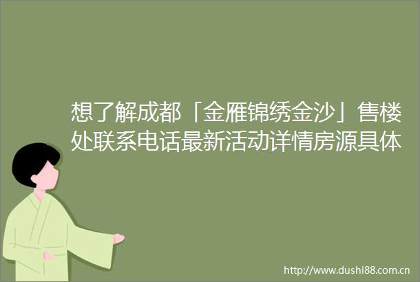 想了解成都「金雁锦绣金沙」售楼处联系电话最新活动详情房源具体价格还有该楼盘完整规划信息全都在这儿啦
