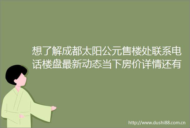 想了解成都太阳公元售楼处联系电话楼盘最新动态当下房价详情还有周边配套情况都在这里
