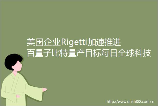 美国企业Rigetti加速推进百量子比特量产目标每日全球科技要闻
