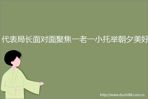 代表局长面对面聚焦一老一小托举朝夕美好