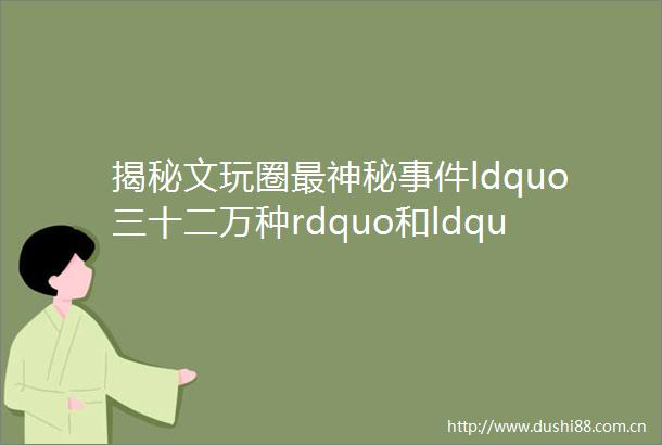 揭秘文玩圈最神秘ldquo三十二万种rdquo和ldquo86工程rdquo