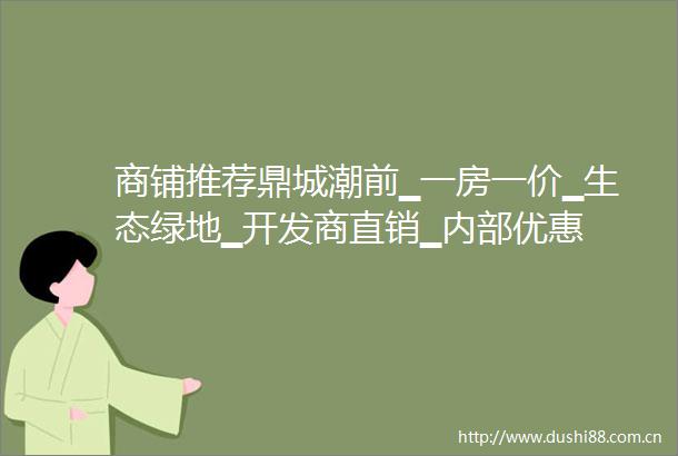 商铺推荐鼎城潮前▁一房一价▁生态绿地▁开发商直销▁内部优惠